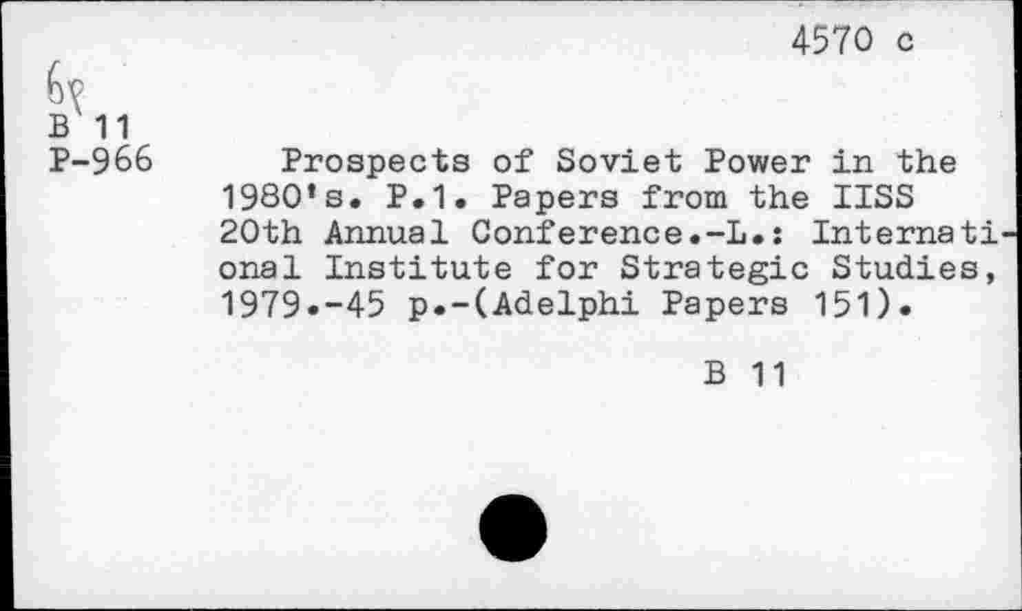 ﻿4570 c
B 11
P-966
Prospects of Soviet Power in the 1980’s. P.1. Papers from the IISS 20th Annual Conference.-L.: Internati onal Institute for Strategic Studies, 1979»-45 p.-(Adelphi Papers 151).
B 11